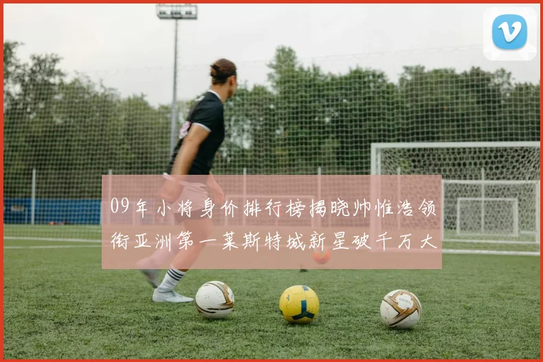 09年小将身价排行榜揭晓帅惟浩领衔亚洲第一莱斯特城新星破千万大关