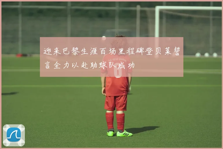 迎来巴黎生涯百场里程碑登贝莱誓言全力以赴助球队成功