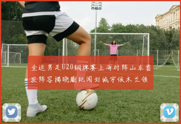全运男足U20铜牌赛上海对阵山东首发阵容揭晓蒯纪闻刘诚宇依木兰领衔出战