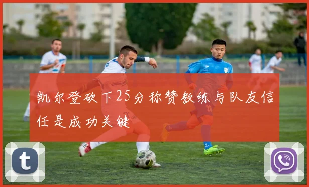 凯尔登砍下25分称赞教练与队友信任是成功关键