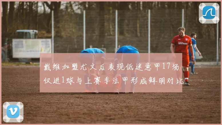 戴维加盟尤文后表现低迷意甲17场仅进1球与上赛季法甲形成鲜明对比