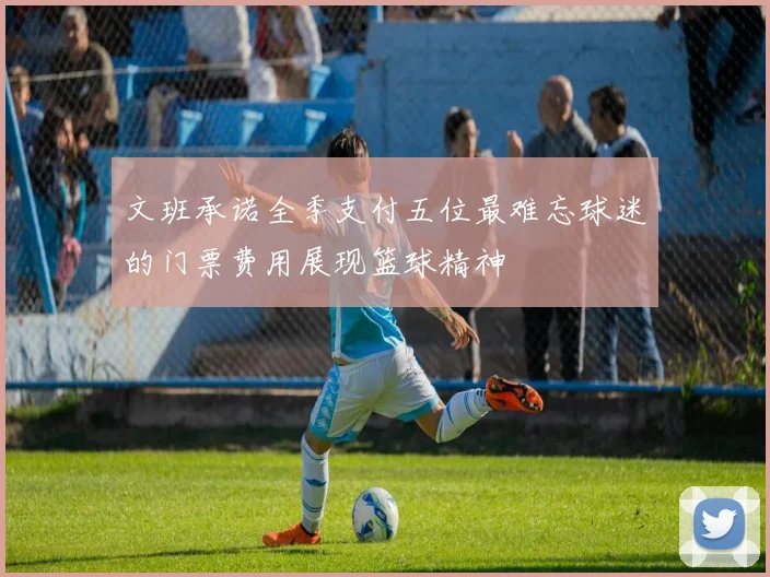 文班承诺全季支付五位最难忘球迷的门票费用展现篮球精神