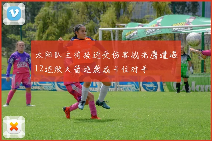 太阳队主将接连受伤客战老鹰遭遇12连败火箭逆袭成卡位对手