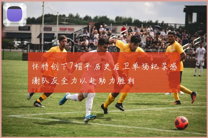 怀特创下7帽平历史后卫单场纪录感谢队友全力以赴助力胜利
