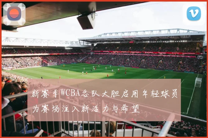 新赛季WCBA各队大胆启用年轻球员为赛场注入新活力与希望