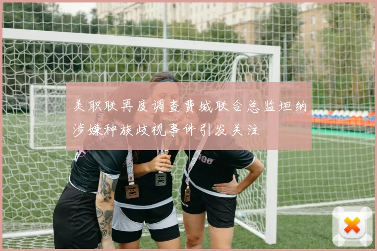 美职联再度调查费城联合总监坦纳涉嫌种族歧视事件引发关注