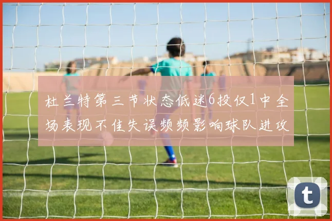 杜兰特第三节状态低迷6投仅1中全场表现不佳失误频频影响球队进攻