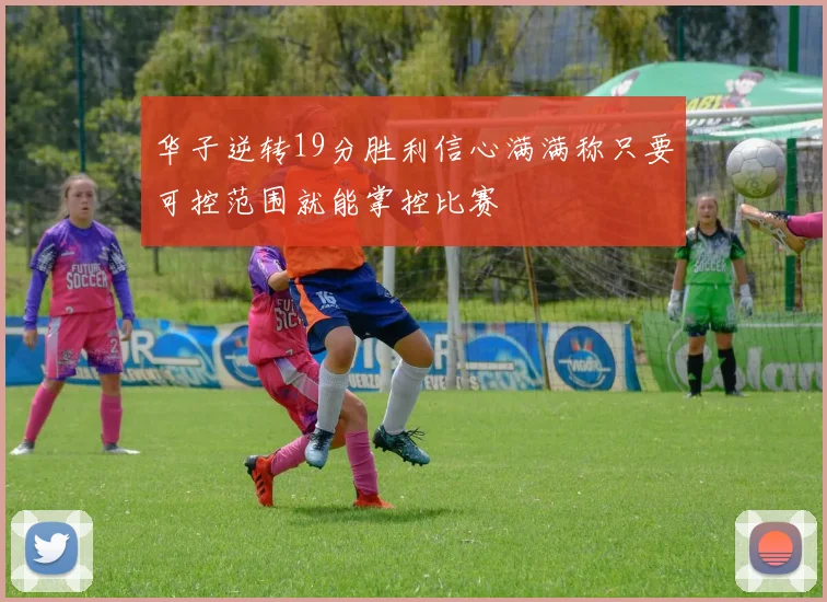 华子逆转19分胜利信心满满称只要可控范围就能掌控比赛