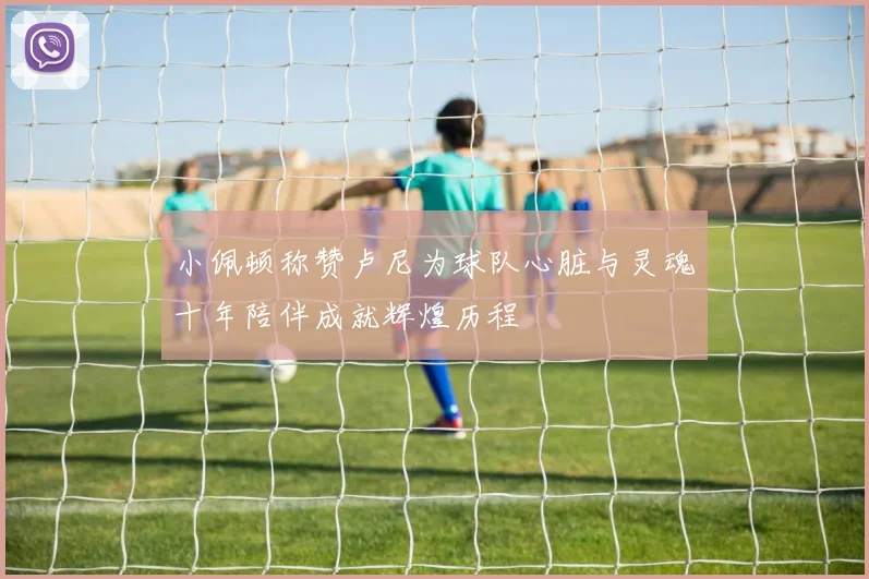 小佩顿称赞卢尼为球队心脏与灵魂十年陪伴成就辉煌历程