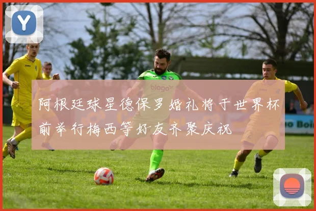 阿根廷球星德保罗婚礼将于世界杯前举行梅西等好友齐聚庆祝