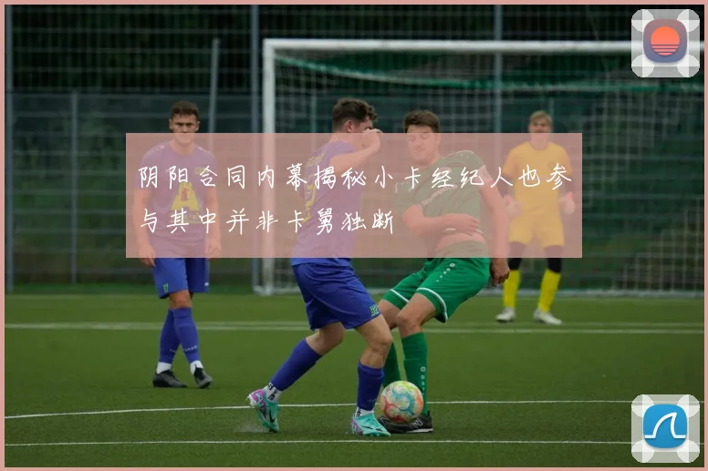 阴阳合同内幕揭秘小卡经纪人也参与其中并非卡舅独断