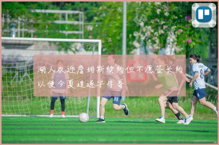 湖人欢迎詹姆斯续约但不愿签长约以便今夏追逐字母哥