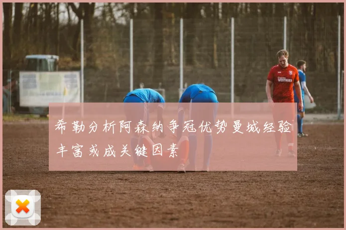 希勒分析阿森纳争冠优势曼城经验丰富或成关键因素