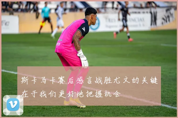 斯卡马卡赛后感言战胜尤文的关键在于我们更好地把握机会