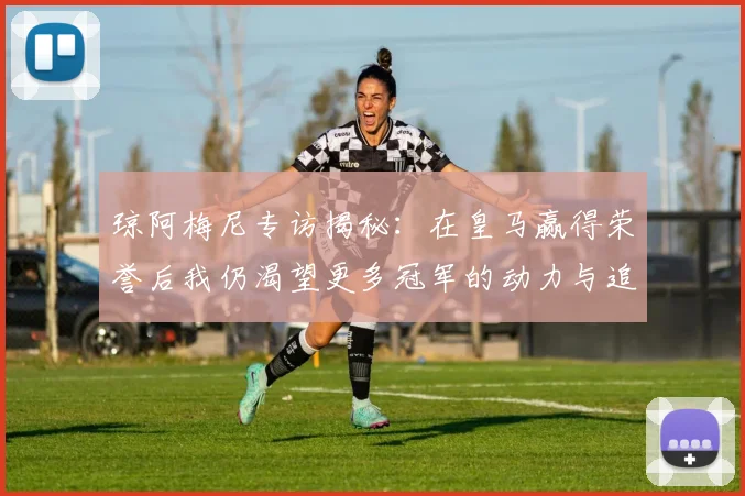 琼阿梅尼专访揭秘：在皇马赢得荣誉后我仍渴望更多冠军的动力与追求
