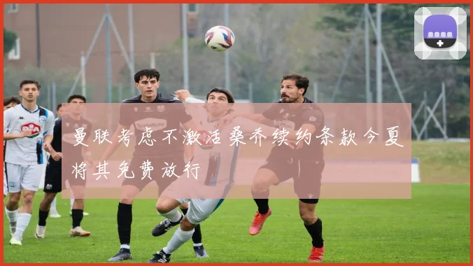 曼联考虑不激活桑乔续约条款今夏将其免费放行