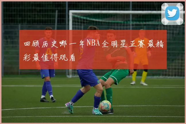 回顾历史哪一年NBA全明星正赛最精彩最值得观看