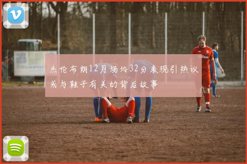 杰伦布朗12月场均32分表现引热议或与鞋子有关的背后故事