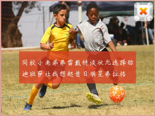 同校小老弟弗雷戴特谈状元选择称迪班萨让我想起昔日明星弗拉格