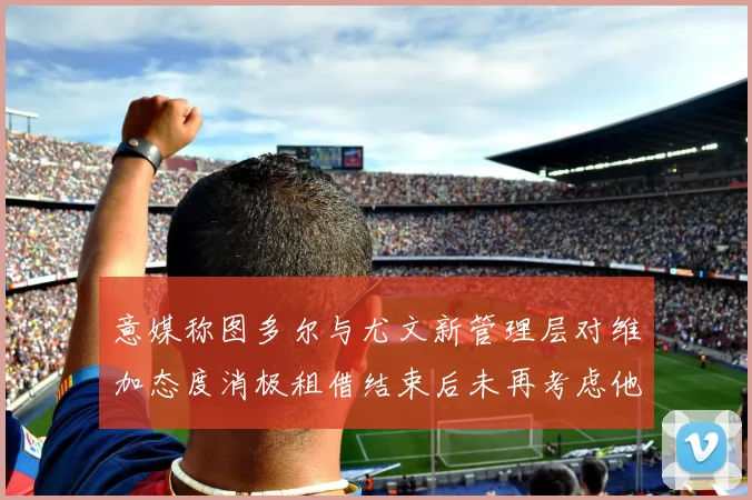 意媒称图多尔与尤文新管理层对维加态度消极租借结束后未再考虑他
