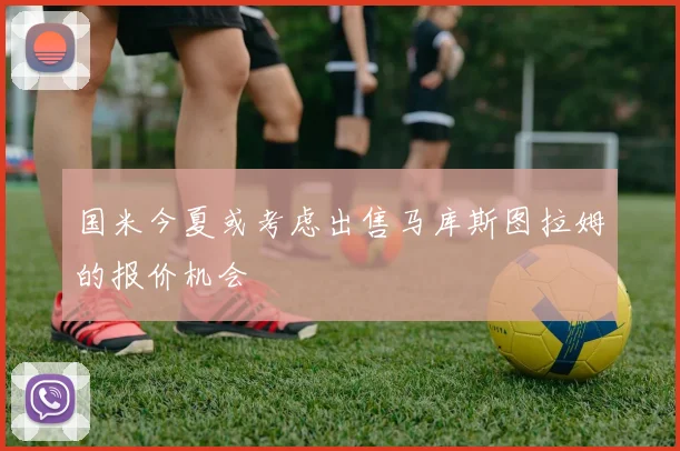 国米今夏或考虑出售马库斯图拉姆的报价机会