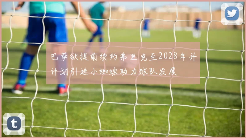 巴萨欲提前续约弗里克至2028年并计划引进小蜘蛛助力球队发展