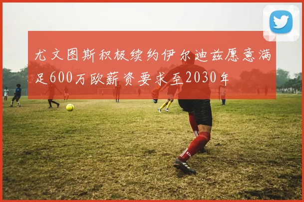 尤文图斯积极续约伊尔迪兹愿意满足600万欧薪资要求至2030年
