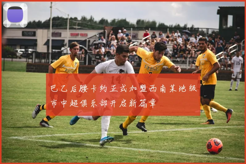 巴乙后腰卡约正式加盟西南某地级市中超俱乐部开启新篇章