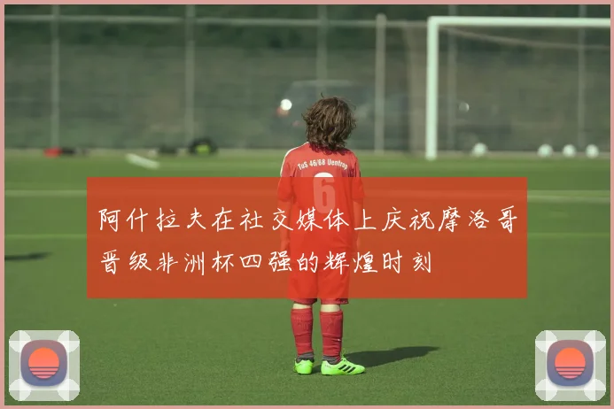 阿什拉夫在社交媒体上庆祝摩洛哥晋级非洲杯四强的辉煌时刻