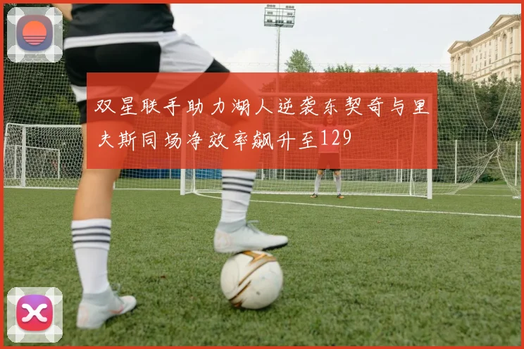 双星联手助力湖人逆袭东契奇与里夫斯同场净效率飙升至129