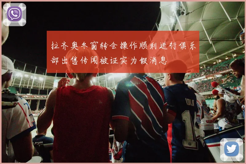 拉齐奥冬窗转会操作顺利进行俱乐部出售传闻被证实为假消息