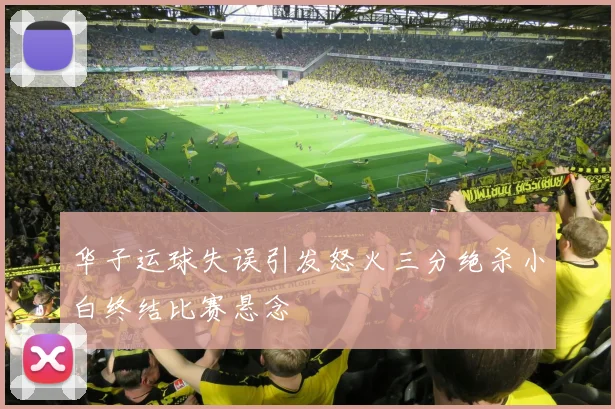 华子运球失误引发怒火三分绝杀小白终结比赛悬念