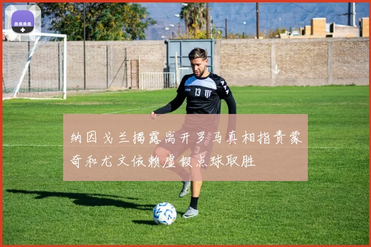 纳因戈兰揭露离开罗马真相指责蒙奇和尤文依赖虚假点球取胜