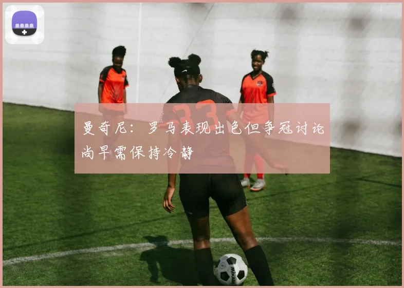 曼奇尼：罗马表现出色但争冠讨论尚早需保持冷静