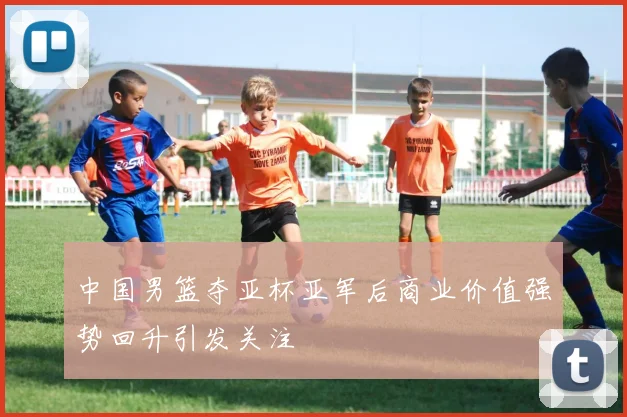 中国男篮夺亚杯亚军后商业价值强势回升引发关注