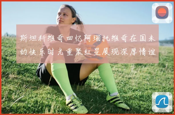 斯坦科维奇回忆阿瑙托维奇在国米的快乐时光重聚红星展现深厚情谊