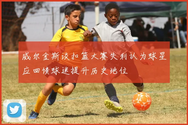 威尔金斯谈扣篮大赛失利认为球星应回馈球迷提升历史地位