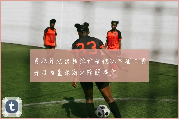 曼联计划出售拉什福德以节省工资并与马奎尔商讨降薪事宜