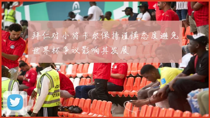 拜仁对小将卡尔保持谨慎态度避免世界杯争议影响其发展