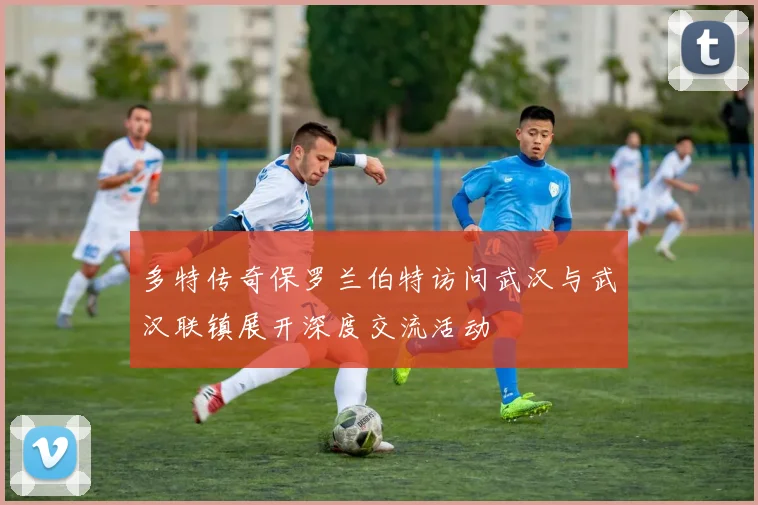 多特传奇保罗兰伯特访问武汉与武汉联镇展开深度交流活动