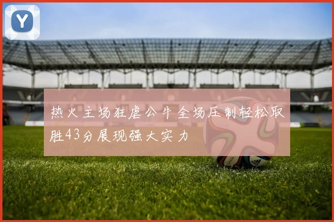 热火主场狂虐公牛全场压制轻松取胜43分展现强大实力