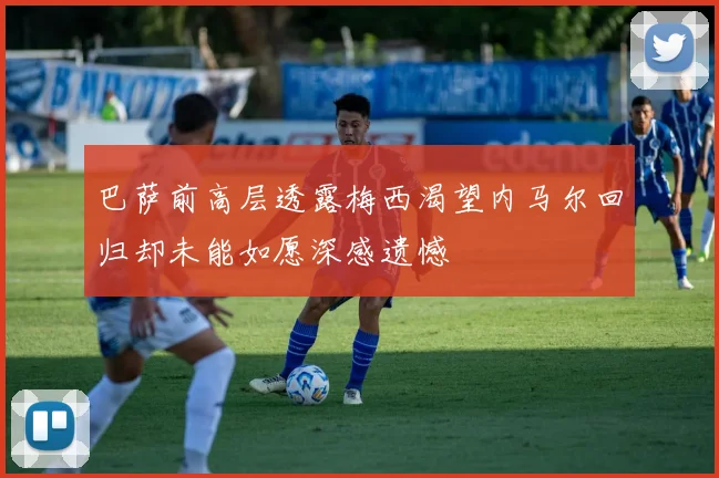 巴萨前高层透露梅西渴望内马尔回归却未能如愿深感遗憾
