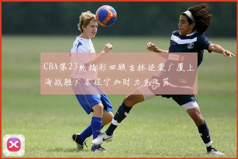 CBA第23轮精彩回顾吉林逆袭广厦上海战胜广东辽宁加时力克江苏