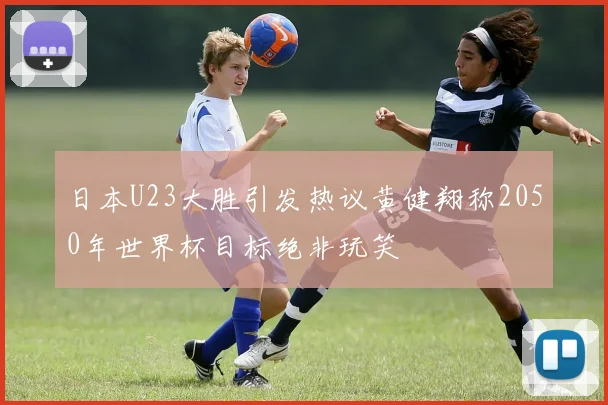 日本U23大胜引发热议黄健翔称2050年世界杯目标绝非玩笑