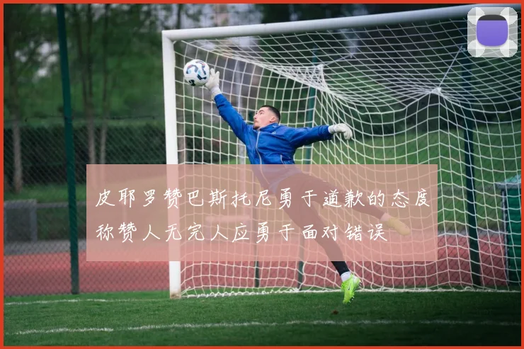 皮耶罗赞巴斯托尼勇于道歉的态度称赞人无完人应勇于面对错误