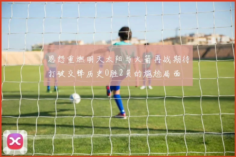 恩怨重燃明天太阳与火箭再战期待打破交锋历史0胜2负的尴尬局面