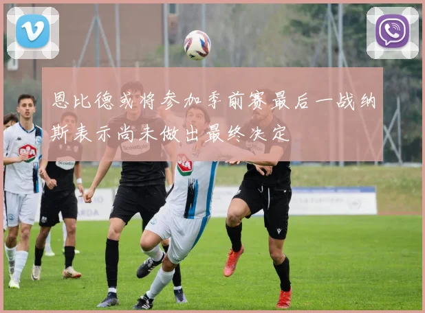 恩比德或将参加季前赛最后一战纳斯表示尚未做出最终决定