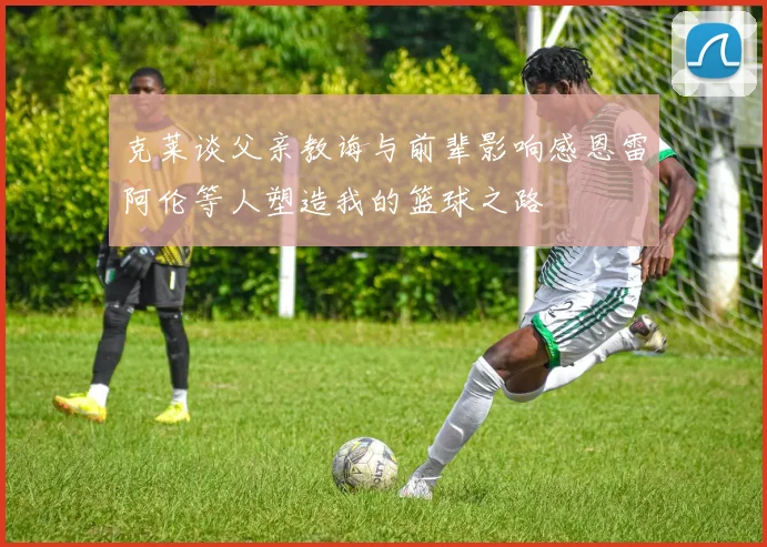 克莱谈父亲教诲与前辈影响感恩雷阿伦等人塑造我的篮球之路