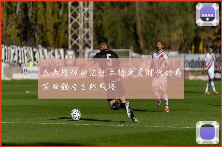 杰夫格林回忆杜兰特新秀时代的真实面貌与自然风格