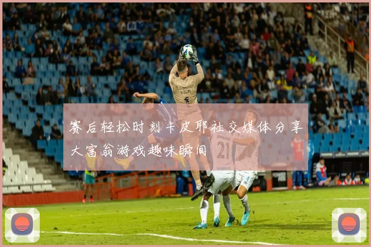 赛后轻松时刻卡皮耶社交媒体分享大富翁游戏趣味瞬间